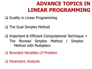 ADVANCE TOPICS IN
LINEAR PROGRAMMING
 Duality in Linear Programming
 The Dual Simplex Method
 Important & Efficient Computational Technique: 
The Revised Simplex Method / Simplex
Method with Multipliers
 Bounded Variables LP Problem
 Parametric Analysis
2
 