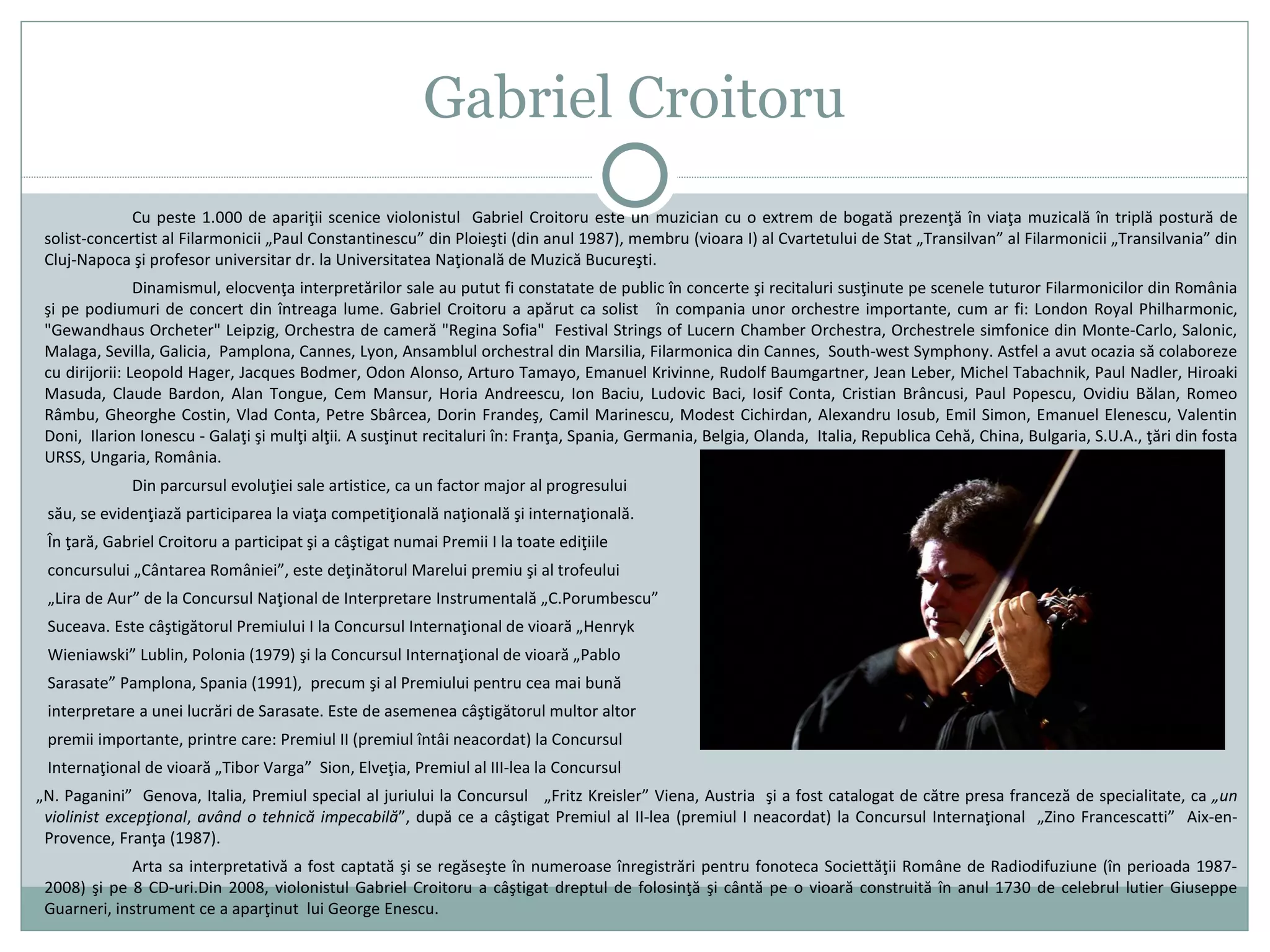 Gabriel Croitoru
Cu peste 1.000 de apariţii scenice violonistul Gabriel Croitoru este un muzician cu o extrem de bogată prezenţă în viaţa muzicală în triplă postură de
solist-concertist al Filarmonicii „Paul Constantinescu” din Ploieşti (din anul 1987), membru (vioara I) al Cvartetului de Stat „Transilvan” al Filarmonicii „Transilvania” din
Cluj-Napoca şi profesor universitar dr. la Universitatea Naţională de Muzică Bucureşti.
Dinamismul, elocvenţa interpretărilor sale au putut fi constatate de public în concerte şi recitaluri susţinute pe scenele tuturor Filarmonicilor din România
şi pe podiumuri de concert din întreaga lume. Gabriel Croitoru a apărut ca solist în compania unor orchestre importante, cum ar fi: London Royal Philharmonic,
"Gewandhaus Orcheter" Leipzig, Orchestra de cameră "Regina Sofia" Festival Strings of Lucern Chamber Orchestra, Orchestrele simfonice din Monte-Carlo, Salonic,
Malaga, Sevilla, Galicia, Pamplona, Cannes, Lyon, Ansamblul orchestral din Marsilia, Filarmonica din Cannes, South-west Symphony. Astfel a avut ocazia să colaboreze
cu dirijorii: Leopold Hager, Jacques Bodmer, Odon Alonso, Arturo Tamayo, Emanuel Krivinne, Rudolf Baumgartner, Jean Leber, Michel Tabachnik, Paul Nadler, Hiroaki
Masuda, Claude Bardon, Alan Tongue, Cem Mansur, Horia Andreescu, Ion Baciu, Ludovic Baci, Iosif Conta, Cristian Brâncusi, Paul Popescu, Ovidiu Bălan, Romeo
Râmbu, Gheorghe Costin, Vlad Conta, Petre Sbârcea, Dorin Frandeş, Camil Marinescu, Modest Cichirdan, Alexandru Iosub, Emil Simon, Emanuel Elenescu, Valentin
Doni, Ilarion Ionescu - Galaţi şi mulţi alţii. A susţinut recitaluri în: Franţa, Spania, Germania, Belgia, Olanda, Italia, Republica Cehă, China, Bulgaria, S.U.A., ţări din fosta
URSS, Ungaria, România.
Din parcursul evoluţiei sale artistice, ca un factor major al progresului
său, se evidenţiază participarea la viaţa competiţională naţională şi internaţională.
În ţară, Gabriel Croitoru a participat şi a câştigat numai Premii I la toate ediţiile
concursului „Cântarea României”, este deţinătorul Marelui premiu şi al trofeului
„Lira de Aur” de la Concursul Naţional de Interpretare Instrumentală „C.Porumbescu”
Suceava. Este câştigătorul Premiului I la Concursul Internaţional de vioară „Henryk
Wieniawski” Lublin, Polonia (1979) şi la Concursul Internaţional de vioară „Pablo
Sarasate” Pamplona, Spania (1991), precum şi al Premiului pentru cea mai bună
interpretare a unei lucrări de Sarasate. Este de asemenea câştigătorul multor altor
premii importante, printre care: Premiul II (premiul întâi neacordat) la Concursul
Internaţional de vioară „Tibor Varga” Sion, Elveţia, Premiul al III-lea la Concursul
„N. Paganini” Genova, Italia, Premiul special al juriului la Concursul „Fritz Kreisler” Viena, Austria şi a fost catalogat de către presa franceză de specialitate, ca „un
violinist excepţional, având o tehnică impecabilă”, după ce a câştigat Premiul al II-lea (premiul I neacordat) la Concursul Internaţional „Zino Francescatti” Aix-en-
Provence, Franţa (1987).
Arta sa interpretativă a fost captată şi se regăseşte în numeroase înregistrări pentru fonoteca Societtăţii Române de Radiodifuziune (în perioada 1987-
2008) şi pe 8 CD-uri.Din 2008, violonistul Gabriel Croitoru a câştigat dreptul de folosinţă şi cântă pe o vioară construită în anul 1730 de celebrul lutier Giuseppe
Guarneri, instrument ce a aparţinut lui George Enescu.
 
