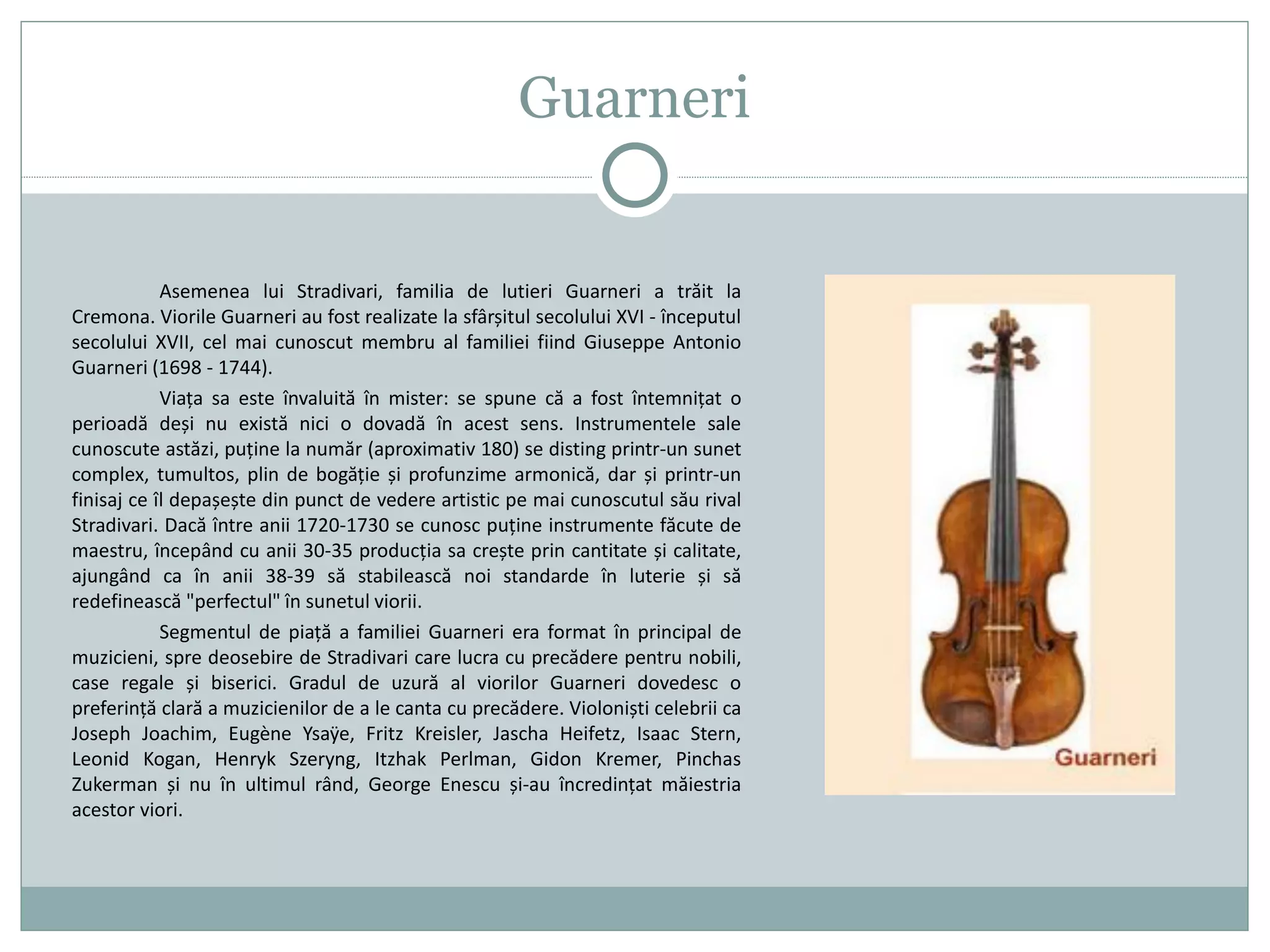 Guarneri
Asemenea lui Stradivari, familia de lutieri Guarneri a trăit la
Cremona. Viorile Guarneri au fost realizate la sfârșitul secolului XVI - începutul
secolului XVII, cel mai cunoscut membru al familiei fiind Giuseppe Antonio
Guarneri (1698 - 1744).
Viața sa este învaluită în mister: se spune că a fost întemnițat o
perioadă deși nu există nici o dovadă în acest sens. Instrumentele sale
cunoscute astăzi, puține la număr (aproximativ 180) se disting printr-un sunet
complex, tumultos, plin de bogăție și profunzime armonică, dar și printr-un
finisaj ce îl depașește din punct de vedere artistic pe mai cunoscutul său rival
Stradivari. Dacă între anii 1720-1730 se cunosc puține instrumente făcute de
maestru, începând cu anii 30-35 producția sa crește prin cantitate și calitate,
ajungând ca în anii 38-39 să stabilească noi standarde în luterie și să
redefinească "perfectul" în sunetul viorii.
Segmentul de piață a familiei Guarneri era format în principal de
muzicieni, spre deosebire de Stradivari care lucra cu precădere pentru nobili,
case regale și biserici. Gradul de uzură al viorilor Guarneri dovedesc o
preferință clară a muzicienilor de a le canta cu precădere. Violoniști celebrii ca
Joseph Joachim, Eugène Ysaÿe, Fritz Kreisler, Jascha Heifetz, Isaac Stern,
Leonid Kogan, Henryk Szeryng, Itzhak Perlman, Gidon Kremer, Pinchas
Zukerman și nu în ultimul rând, George Enescu și-au încredințat măiestria
acestor viori.
 