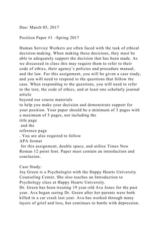 Due: March 05, 2017
Position Paper #1 –Spring 2017
Human Service Workers are often faced with the task of ethical
decision-making. When making these decisions, they must be
able to adequately support the decision that has been made. As
we discussed in class this may require them to refer to their
code of ethics, their agency’s policies and procedure manual,
and the law. For this assignment, you will be given a case study,
and you will need to respond to the questions that follow the
case. When responding to the questions, you will need to refer
to the text, the code of ethics, and at least one scholarly journal
article
beyond our course materials
to help you make your decision and demonstrate support for
your position. Your paper should be a minimum of 3 pages with
a maximum of 5 pages, not including the
title page
and the
reference page
. You are also required to follow
APA format
for this assignment, double space, and utilize Times New
Roman 12 point font. Paper must contain an introduction and
conclusion.
Case Study:
Joy Green is a Psychologist with the Happy Hearts University
Counseling Center. She also teaches an Introduction to
Psychology class at Happy Hearts University.
Dr. Green has been treating 19 year-old Ava Jones for the past
year. Ava began seeing Dr. Green after her parents were both
killed in a car crash last year. Ava has worked through many
layers of grief and loss, but continues to battle with depression.
 