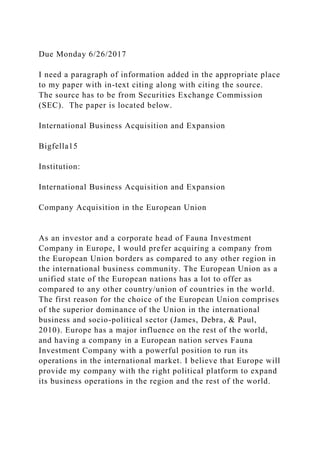 Due Monday 6/26/2017
I need a paragraph of information added in the appropriate place
to my paper with in-text citing along with citing the source.
The source has to be from Securities Exchange Commission
(SEC). The paper is located below.
International Business Acquisition and Expansion
Bigfella15
Institution:
International Business Acquisition and Expansion
Company Acquisition in the European Union
As an investor and a corporate head of Fauna Investment
Company in Europe, I would prefer acquiring a company from
the European Union borders as compared to any other region in
the international business community. The European Union as a
unified state of the European nations has a lot to offer as
compared to any other country/union of countries in the world.
The first reason for the choice of the European Union comprises
of the superior dominance of the Union in the international
business and socio-political sector (James, Debra, & Paul,
2010). Europe has a major influence on the rest of the world,
and having a company in a European nation serves Fauna
Investment Company with a powerful position to run its
operations in the international market. I believe that Europe will
provide my company with the right political platform to expand
its business operations in the region and the rest of the world.
 
