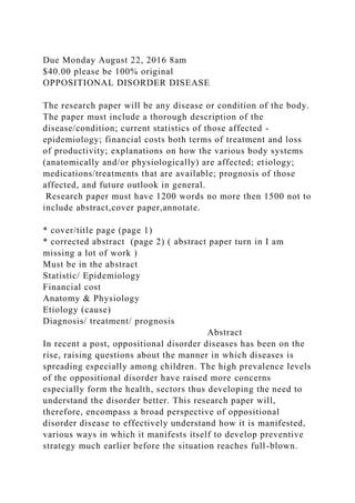 Due Monday August 22, 2016 8am
$40.00 please be 100% original
OPPOSITIONAL DISORDER DISEASE
The research paper will be any disease or condition of the body.
The paper must include a thorough description of the
disease/condition; current statistics of those affected -
epidemiology; financial costs both terms of treatment and loss
of productivity; explanations on how the various body systems
(anatomically and/or physiologically) are affected; etiology;
medications/treatments that are available; prognosis of those
affected, and future outlook in general.
Research paper must have 1200 words no more then 1500 not to
include abstract,cover paper,annotate.
* cover/title page (page 1)
* corrected abstract (page 2) ( abstract paper turn in I am
missing a lot of work )
Must be in the abstract
Statistic/ Epidemiology
Financial cost
Anatomy & Physiology
Etiology (cause)
Diagnosis/ treatment/ prognosis
Abstract
In recent a post, oppositional disorder diseases has been on the
rise, raising questions about the manner in which diseases is
spreading especially among children. The high prevalence levels
of the oppositional disorder have raised more concerns
especially form the health, sectors thus developing the need to
understand the disorder better. This research paper will,
therefore, encompass a broad perspective of oppositional
disorder disease to effectively understand how it is manifested,
various ways in which it manifests itself to develop preventive
strategy much earlier before the situation reaches full-blown.
 