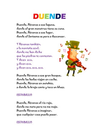 DUENDE
Duende, llévanos a esa laguna,
donde el gran monstruo tiene su cuna.
Duende, llévanos a ese lugar,
donde el fantasma se para a descansar.
Y llévanos también,
a la montaña azul,
donde me han dicho
que las piedras te contestan.
Y dicen eco,
y dicen eco,
y dicen eco, eco, eco.
Duende llévanos a ese gran bosque,
donde las hadas viajan en coche.
Duende, llévanos en autobús,
a donde la bruja canta y toca un blues.
ESTRIBILLO
Duende, llévanos al río rojo,
donde me meto pero no me mojo.
Duende llévanos a imaginar,
que cualquier cosa puede pasar.
ESTRIBILLO
 