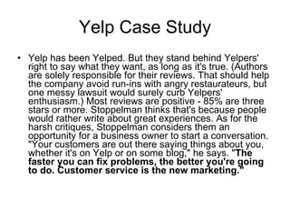 Yelp Case Study <ul><li>Yelp has been Yelped. But they stand behind Yelpers' right to say what they want, as long as it's ...