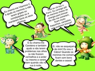 Pois eu cá sou o Ferro. Eu consigo pôr os meninos cheios de energia para brincar. Se não me comerem, ficam muito fraquinhos, cansados, sem poderem brincar!Eu chamo-me Vitamina C e ajudo os meninos a não terem gripes ou constipações ou a manterem bons os seus olhinhos.E eu chamo-me Caroteno e também ajudo a não terem problemas nos olhos (a não ficarem vermelhos e a arder ou mesmo a verem bem quando vão na rua à noite.Ei, não se esqueçam de mim! Eu sou o Cálcio! Quando os meninos me comem, ficam com bons dentes e ossos!