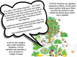 E tu Artur, não comes legumes… Em breve vai chegar o Inverno e vais ficar com gripe, os teus ossos vão ficar muito fracos e até as tuas penas podem cair! Para que isso não aconteça, nós, duendes, moramos dentro dos legumes. Lembra-te que te queremos ajudar! Não nos trates mal e quando a tua mãe fizer legumes, não te escondas. Nós trabalhamos para a tua saúde!O Artur levantou-se, apanhou cenouras e alface, correu para casa e pediu à mãe para fazer um bolo de cenoura e uma salada de alface para comer com o assado!A partir daí, sempre que a mãe cozinhava legumes, o Artur pensava nos duendes e era o primeiro a chegar à mesa!