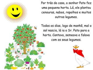 Por trás da casa, o senhor Pato fez uma pequena horta. Lá, ele plantou cenouras, nabos, repolhos e muitos outros legumes.Todos os dias, logo de manhã, mal o sol nascia, lá ia o Sr. Pato para a horta. Cantava, semeava e falava com os seus legumes.