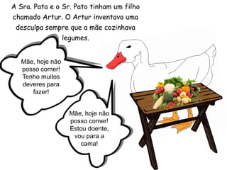 A Sra. Pata e o Sr. Pato tinham um filho chamado Artur. O Artur inventava uma desculpa sempre que a mãe cozinhava legumes.Mãe, hoje não posso comer! Tenho muitos deveres para fazer!Mãe, hoje não posso comer! Estou doente, vou para a cama!