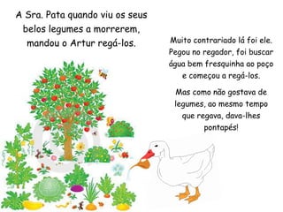 A Sra. Pata quando viu os seus belos legumes a morrerem, mandou o Artur regá-los. Muito contrariado lá foi ele. Pegou no regador, foi buscar água bem fresquinha ao poço e começou a regá-los. Mas como não gostava de legumes, ao mesmo tempo que regava, dava-lhes pontapés!