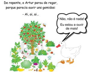 De repente, o Artur parou de regar, porque parecia ouvir uns gemidos:- Ai, ai, ai… Não, não é nada!Eu estou a ouvir de mais!