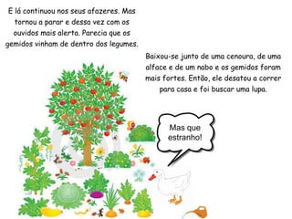 E lá continuou nos seus afazeres. Mas tornou a parar e dessa vez com os ouvidos mais alerta. Parecia que os gemidos vinham de dentro dos legumes.Baixou-se junto de uma cenoura, de uma alface e de um nabo e os gemidos foram mais fortes. Então, ele desatou a correr para casa e foi buscar uma lupa.Mas que estranho!