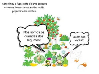 Nós somos os duendes dos legumes!Quem são vocês?Aproximou a lupa junto de uma cenoura e viu uns homenzinhos muito, muito pequeninos lá dentro.