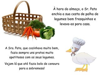 À hora do almoço, o Sr. Pato enchia a sua cesta de palha de legumes bem fresquinhos e levava-os para casa. A Sra. Pata, que cozinhava muito bem, fazia sempre uns pratos muito apetitosos com os seus legumes. Vejam lá que até fazia bolo de cenoura para a sobremesa! 