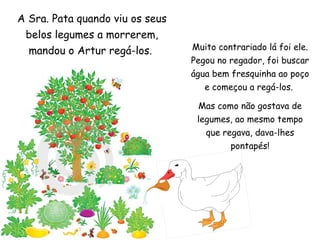 Muito contrariado lá foi ele. Pegou no regador, foi buscar água bem fresquinha ao poço e começou a regá-los.  Mas como não gostava de legumes, ao mesmo tempo que regava, dava-lhes pontapés! A Sra. Pata quando viu os seus belos legumes a morrerem, mandou o Artur regá-los.  