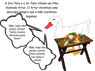 A Sra. Pata e o Sr. Pato tinham um filho chamado Artur. O Artur inventava uma desculpa sempre que a mãe cozinhava legumes. Mãe, hoje não posso comer! Tenho muitos deveres para fazer! Mãe, hoje não posso comer! Estou doente, vou para a cama! 