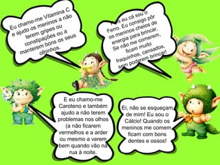Ei, não se esqueçam
de mim! Eu sou o
Cálcio! Quando os
meninos me comem,
ficam com bons
dentes e ossos!
Eu chamo-me Vitamina C
e ajudo os meninos a não
terem gripes ou
constipações ou a
manterem bons os seus
olhinhos.
E eu chamo-me
Caroteno e também
ajudo a não terem
problemas nos olhos
(a não ficarem
vermelhos e a arder
ou mesmo a verem
bem quando vão na
rua à noite.
Pois eu cá sou o
Ferro. Eu consigo pôr
os meninos cheios de
energia para brincar.
Se não me comerem,
ficam muito
fraquinhos, cansados,
sem poderem brincar!
 
