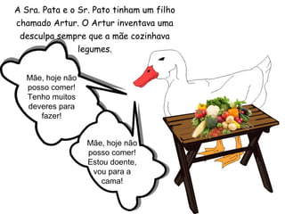 A Sra. Pata e o Sr. Pato tinham um filho
chamado Artur. O Artur inventava uma
desculpa sempre que a mãe cozinhava
legumes.
Mãe, hoje não
posso comer!
Tenho muitos
deveres para
fazer!
Mãe, hoje não
posso comer!
Estou doente,
vou para a
cama!
 