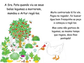 Muito contrariado lá foi ele.
Pegou no regador, foi buscar
água bem fresquinha ao poço
e começou a regá-los.
Mas como não gostava de
legumes, ao mesmo tempo
que regava, dava-lhes
pontapés!
A Sra. Pata quando viu os seus
belos legumes a morrerem,
mandou o Artur regá-los.
 