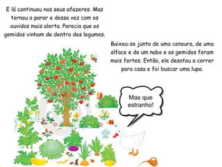 Mas que estranho! E lá continuou nos seus afazeres. Mas tornou a parar e dessa vez com os ouvidos mais alerta. Parecia que os gemidos vinham de dentro dos legumes. Baixou-se junto de uma cenoura, de uma alface e de um nabo e os gemidos foram mais fortes. Então, ele desatou a correr para casa e foi buscar uma lupa. 
