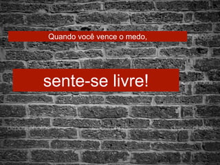 Quando você vence o medo, 
sente-se livre! 
 