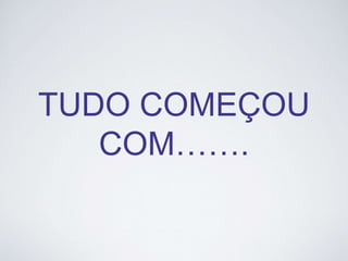 TUDO COMEÇOU 
COM……. 
 