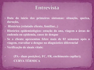 Laboratorial
 Provas do laboratório clínico
 Hemograma com contagem de plaquetas
 Dosagem de Albumina e Proteínas séricas
 Provas de função hepática e coagulação
 Urina procurando hematúria microscópica
 Provas específicas para dengue
Isolamento do vírus (amostra de entre 5º-7º dias)
Sorologia IgG e IgM anticorpos antidengue(12º
dias)
 
