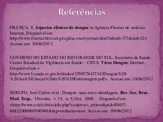 FRANÇA, S. Aspectos clínicos do dengue in Agência Fiocruz de notícias.
Internet, Disponível em
http://www.fiocruz.br/ccs/cgi/cgilua.exe/sys/start.htm?infoid=373&sid=12>
Acesso em: 10/06/2012.
GOVERNO DO ESTADO DO RIO GRANDE DO SUL. Secretaria de Saúde.
Centro Estadual de Vigilância em Saúde – CEVS. Vírus Dengue. Internet,
Disponível em <
http://www1.saude.rs.gov.br/dados/1298578437143Dengue%20-
%20Assit%EAncia%20de%20%20Enfermagem.pdf>. Acesso em: 10/06/2012
SERUFO, José Carlos et al . Dengue: uma nova abordagem. Rev. Soc. Bras.
Med. Trop., Uberaba, v. 33, n. 5, Oct. 2000 . Disponível em
<http://www.scielo.br/scielo.php?script=sci_arttext&pid=S0037-
86822000000500008&lng=en&nrm=iso>. Acesso em: 09/06/2012.
 