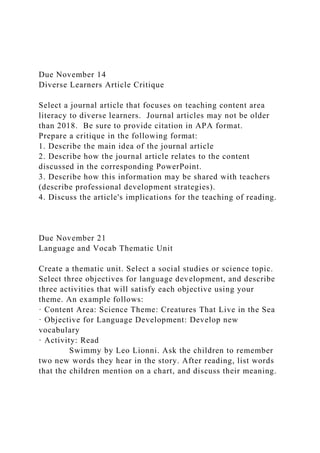 Due November 14
Diverse Learners Article Critique
Select a journal article that focuses on teaching content area
literacy to diverse learners. Journal articles may not be older
than 2018. Be sure to provide citation in APA format.
Prepare a critique in the following format:
1. Describe the main idea of the journal article
2. Describe how the journal article relates to the content
discussed in the corresponding PowerPoint.
3. Describe how this information may be shared with teachers
(describe professional development strategies).
4. Discuss the article's implications for the teaching of reading.
Due November 21
Language and Vocab Thematic Unit
Create a thematic unit. Select a social studies or science topic.
Select three objectives for language development, and describe
three activities that will satisfy each objective using your
theme. An example follows:
· Content Area: Science Theme: Creatures That Live in the Sea
· Objective for Language Development: Develop new
vocabulary
· Activity: Read
Swimmy by Leo Lionni. Ask the children to remember
two new words they hear in the story. After reading, list words
that the children mention on a chart, and discuss their meaning.
 