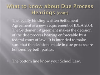    The legally binding written Settlement
    Agreement is a new requirement of IDEA 2004.
    The Settlement Agreement makes the decision
    of the due process hearing enforceable by a
    federal court of law. It is intended to make
    sure that the decisions made in due process are
    honored by both parties.

   The bottom line know your School Law.
 