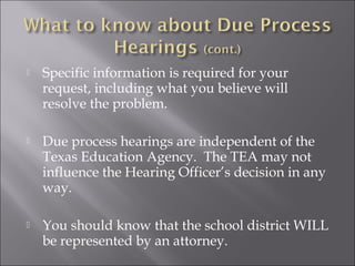    Specific information is required for your
    request, including what you believe will
    resolve the problem.

   Due process hearings are independent of the
    Texas Education Agency. The TEA may not
    influence the Hearing Officer’s decision in any
    way.

   You should know that the school district WILL
    be represented by an attorney.
 