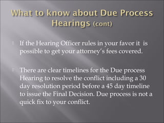    If the Hearing Officer rules in your favor it is
    possible to get your attorney’s fees covered.

   There are clear timelines for the Due process
    Hearing to resolve the conflict including a 30
    day resolution period before a 45 day timeline
    to issue the Final Decision. Due process is not a
    quick fix to your conflict.
 
