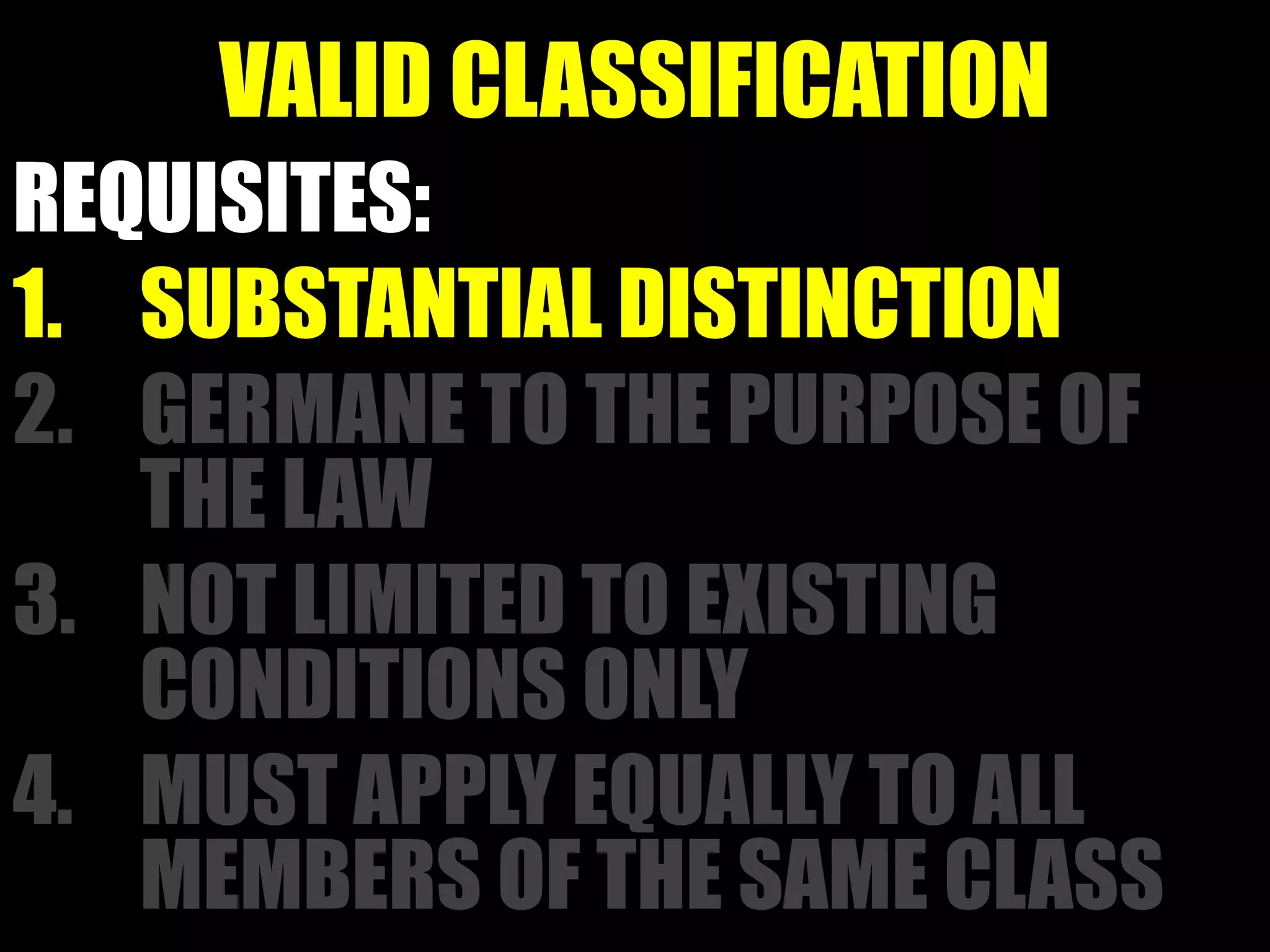 VALID CLASSIFICATION
REQUISITES:
1. SUBSTANTIAL DISTINCTION
2. GERMANE TO THE PURPOSE OF
THE LAW
3. NOT LIMITED TO EXISTING
CONDITIONS ONLY
4. MUST APPLY EQUALLY TO ALL
MEMBERS OF THE SAME CLASS
 
