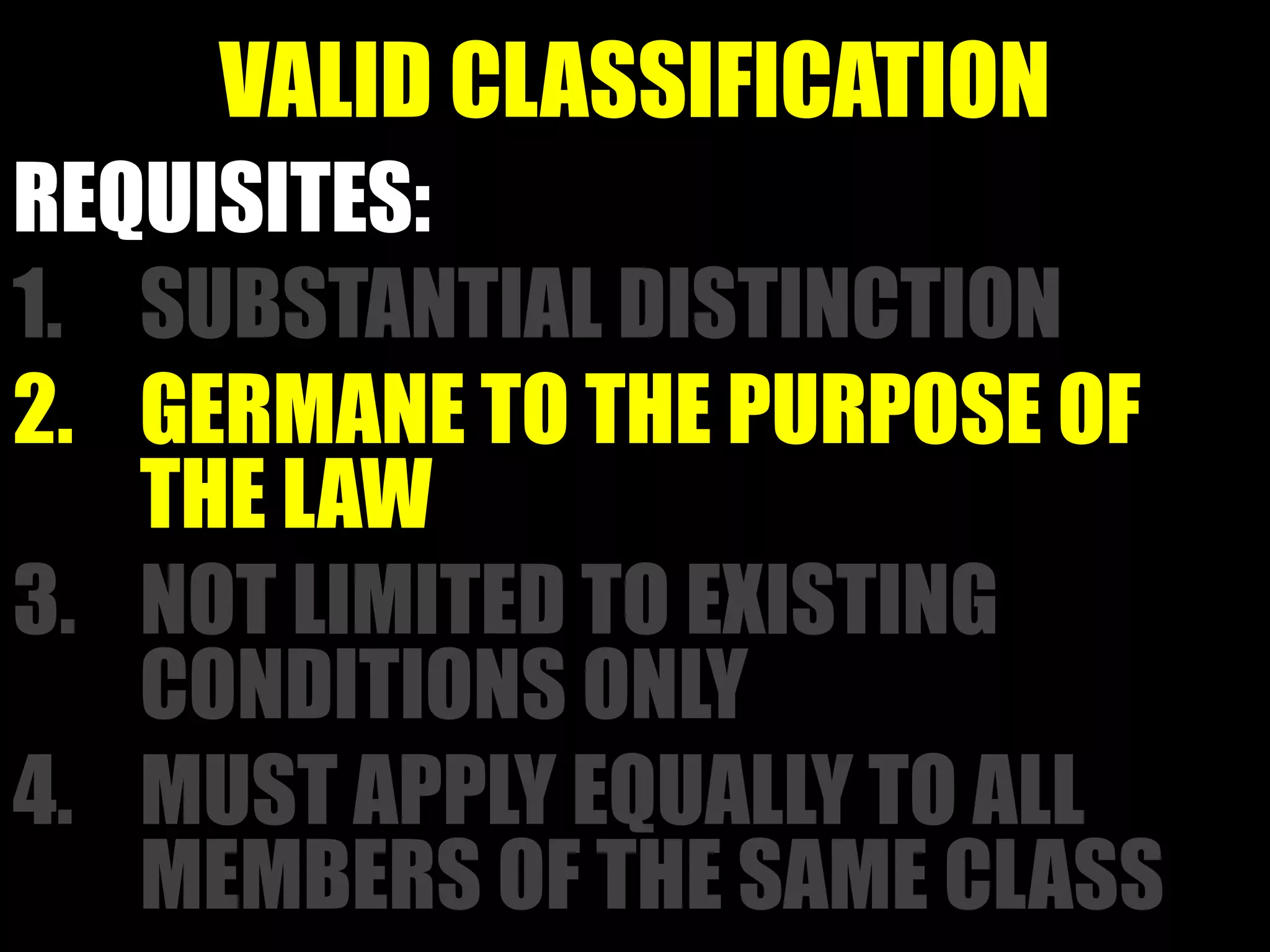VALID CLASSIFICATION
REQUISITES:
1. SUBSTANTIAL DISTINCTION
2. GERMANE TO THE PURPOSE OF
THE LAW
3. NOT LIMITED TO EXISTING
CONDITIONS ONLY
4. MUST APPLY EQUALLY TO ALL
MEMBERS OF THE SAME CLASS
 