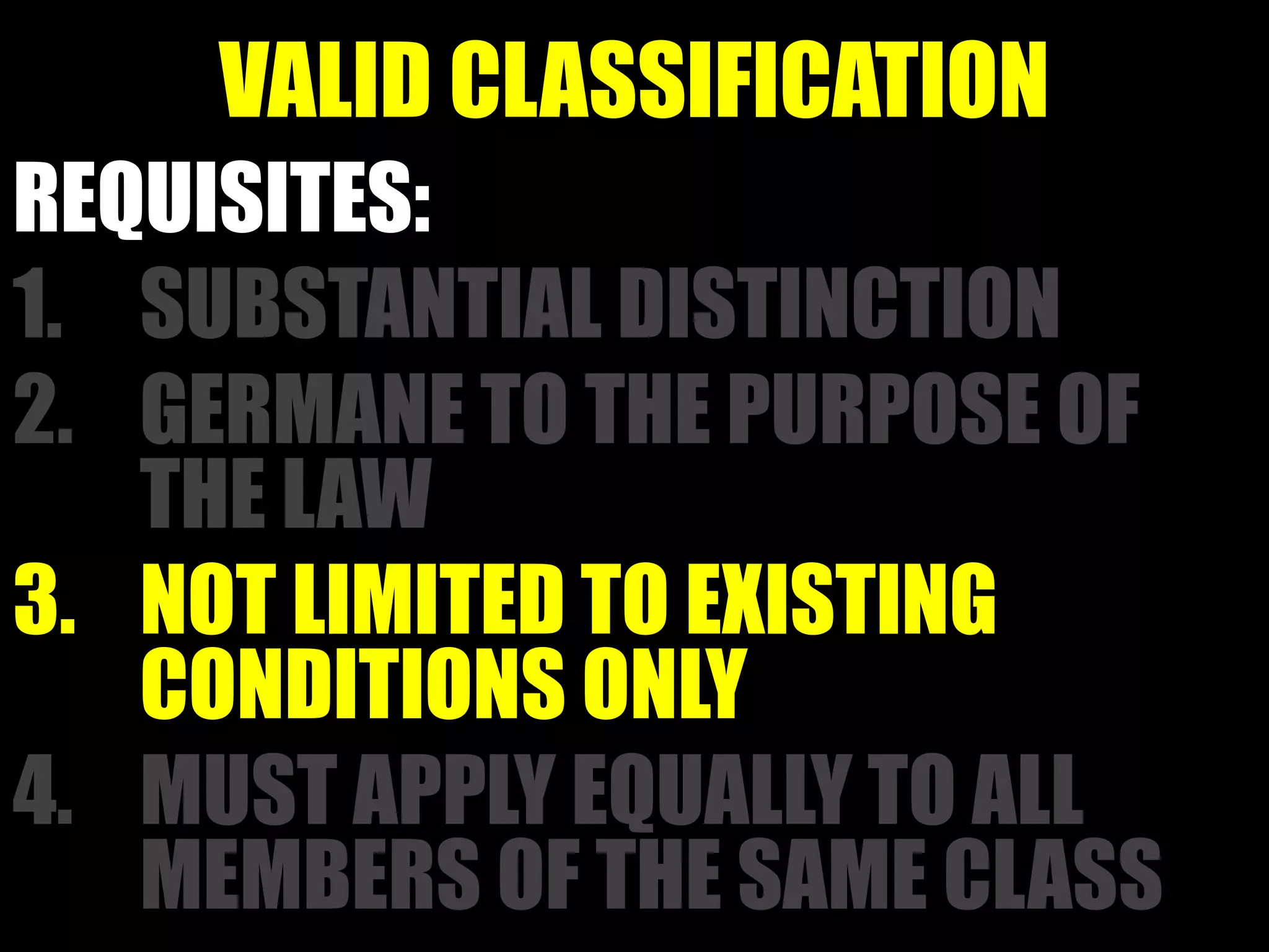 VALID CLASSIFICATION
REQUISITES:
1. SUBSTANTIAL DISTINCTION
2. GERMANE TO THE PURPOSE OF
THE LAW
3. NOT LIMITED TO EXISTING
CONDITIONS ONLY
4. MUST APPLY EQUALLY TO ALL
MEMBERS OF THE SAME CLASS
 