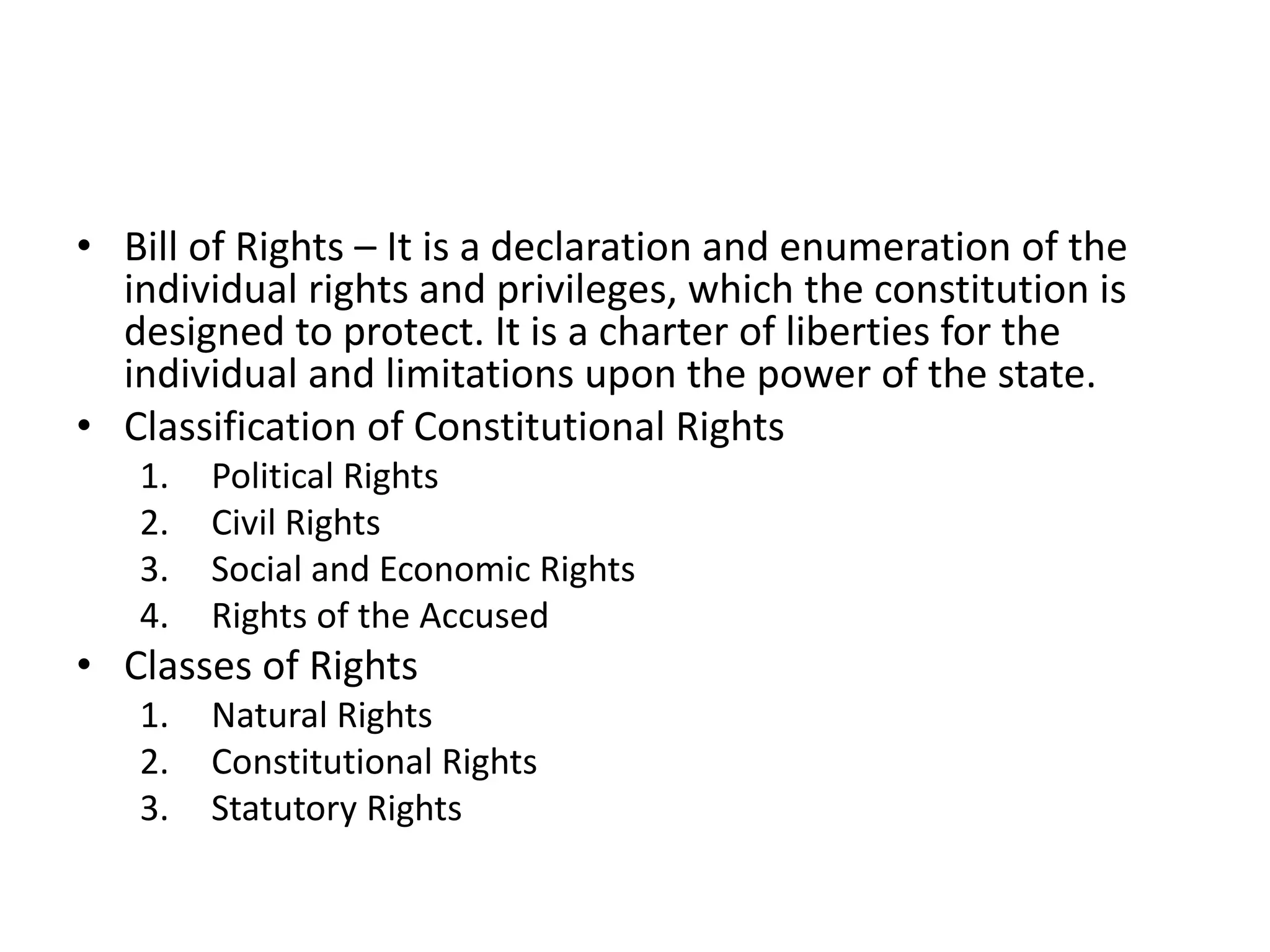 • Bill of Rights – It is a declaration and enumeration of the
individual rights and privileges, which the constitution is
designed to protect. It is a charter of liberties for the
individual and limitations upon the power of the state.
• Classification of Constitutional Rights
1. Political Rights
2. Civil Rights
3. Social and Economic Rights
4. Rights of the Accused
• Classes of Rights
1. Natural Rights
2. Constitutional Rights
3. Statutory Rights
 