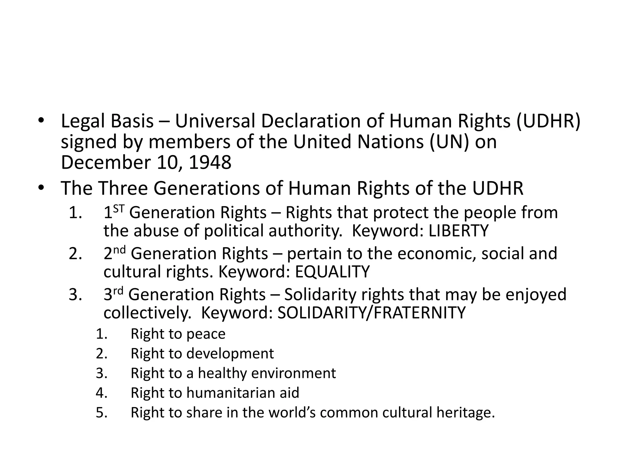 • Legal Basis – Universal Declaration of Human Rights (UDHR)
signed by members of the United Nations (UN) on
December 10, 1948
• The Three Generations of Human Rights of the UDHR
1. 1ST Generation Rights – Rights that protect the people from
the abuse of political authority. Keyword: LIBERTY
2. 2nd Generation Rights – pertain to the economic, social and
cultural rights. Keyword: EQUALITY
3. 3rd Generation Rights – Solidarity rights that may be enjoyed
collectively. Keyword: SOLIDARITY/FRATERNITY
1. Right to peace
2. Right to development
3. Right to a healthy environment
4. Right to humanitarian aid
5. Right to share in the world’s common cultural heritage.
 