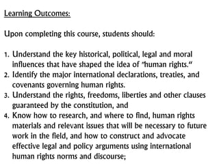 Learning Outcomes:
Upon completing this course, students should:
1. Understand the key historical, political, legal and moral
influences that have shaped the idea of "human rights.“
2. Identify the major international declarations, treaties, and
covenants governing human rights.
3. Understand the rights, freedoms, liberties and other clauses
guaranteed by the constitution, and
4. Know how to research, and where to find, human rights
materials and relevant issues that will be necessary to future
work in the field, and how to construct and advocate
effective legal and policy arguments using international
human rights norms and discourse;
 