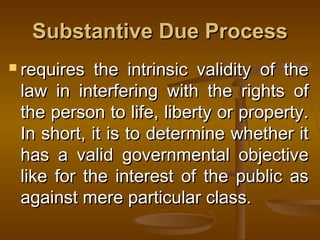 Substantive Due ProcessSubstantive Due Process
 requires the intrinsic validity of therequires the intrinsic validity of the
law in interfering with the rights oflaw in interfering with the rights of
the person to life, liberty or property.the person to life, liberty or property.
In short, it is to determine whether itIn short, it is to determine whether it
has a valid governmental objectivehas a valid governmental objective
like for the interest of the public aslike for the interest of the public as
against mere particular class.against mere particular class.
 