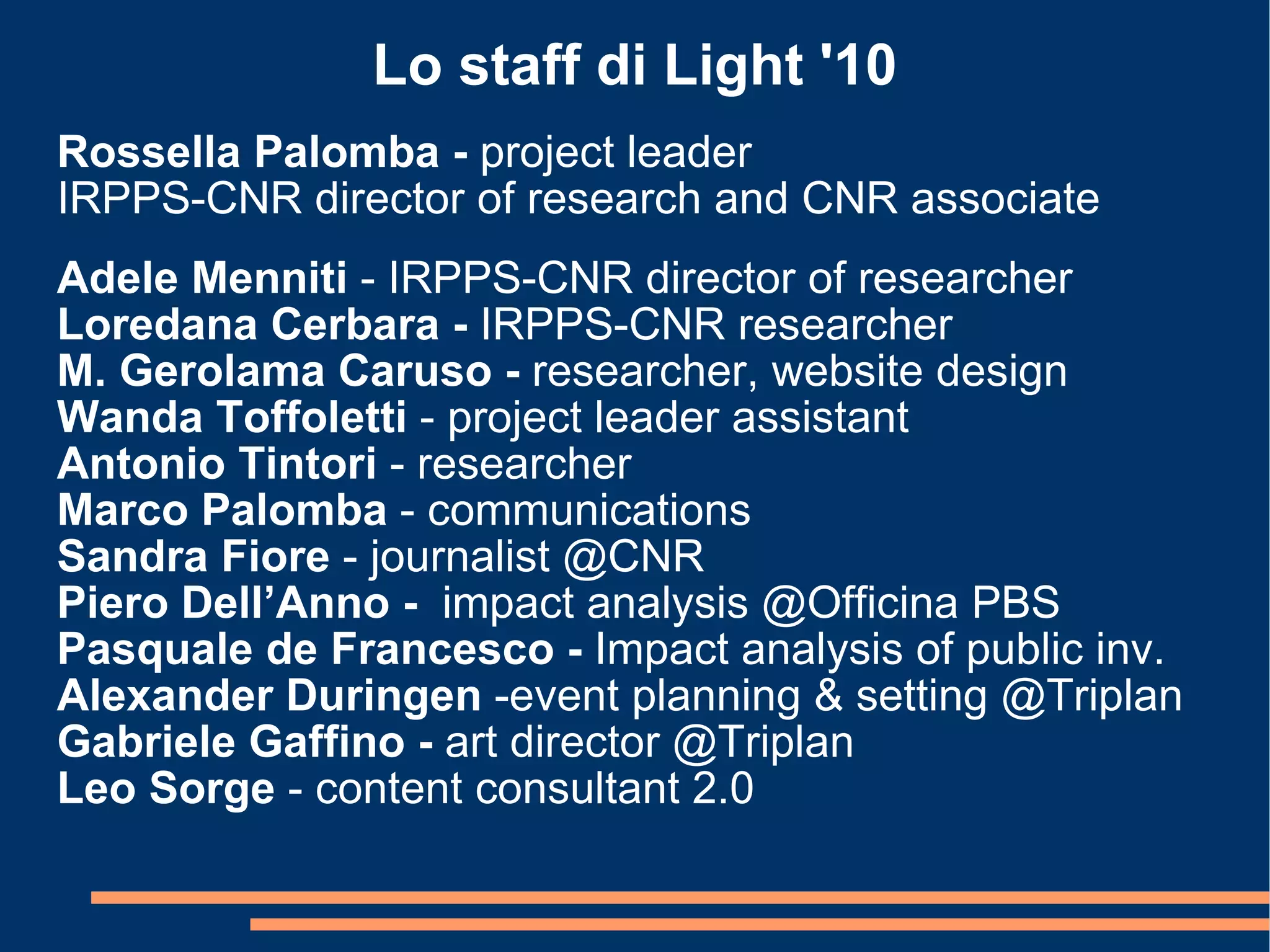 Lo staff di Light '10 Rossella Palomba -  project leader IRPPS-CNR director of research and CNR associate  Adele Menniti  -   IRPPS-CNR director of researcher Loredana Cerbara -  IRPPS-CNR researcher M. Gerolama Caruso -  researcher, website design Wanda Toffoletti  -   project leader assistant Antonio Tintori  -   researcher Marco Palomba  - communications Sandra Fiore  - journalist @CNR Piero Dell’Anno -  impact analysis @Officina PBS Pasquale de Francesco -  Impact analysis of public inv. Alexander Duringen  -event planning & setting @Triplan Gabriele Gaffino -  art director @Triplan Leo Sorge  - content consultant 2.0 