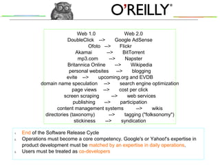 Web 1.0 Web 2.0
DoubleClick --> Google AdSense
Ofoto --> Flickr
Akamai --> BitTorrent
mp3.com --> Napster
Britannica Online --> Wikipedia
personal websites --> blogging
evite --> upcoming.org and EVDB
domain name speculation --> search engine optimization
page views --> cost per click
screen scraping --> web services
publishing --> participation
content management systems --> wikis
directories (taxonomy) --> tagging ("folksonomy")
stickiness --> syndication
1. End of the Software Release Cycle
2. Operations must become a core competency. Google's or Yahoo!'s expertise in
product development must be matched by an expertise in daily operations.
3. Users must be treated as co-developers
 