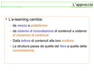 L’approccio

L’e-learning cambia:
− da mezzo a piattaforma
− da sistema di consultazione di contenuti a sistema
di creazione di contenuti
− Dalla lettura di contenuti alla loro scrittura
− La struttura passa da quella del libro a quella della
conversazione
 