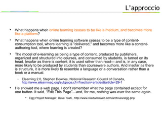 L’approccio

What happens when online learning ceases to be like a medium, and becomes more
like a platform?

What happens when online learning software ceases to be a type of content-
consumption tool, where learning is "delivered," and becomes more like a content-
authoring tool, where learning is created?

The model of e-learning as being a type of content, produced by publishers,
organized and structured into courses, and consumed by students, is turned on its
head. Insofar as there is content, it is used rather than read— and is, in any case,
more likely to be produced by students than courseware authors. And insofar as there
is structure, it is more likely to resemble a language or a conversation rather than a
book or a manual.
− Elearning 2.0, Stephen Downes, National Research Council of Canada,
http://www.elearnmag.org/subpage.cfm?section=articles&article=29-1

He showed me a web page. I don’t remember what the page contained except for
one button. It said, “Edit This Page”—and, for me, nothing was ever the same again.

Elgg Project Manager, Dave Tosh , http://www.readwriteweb.com/archives/elgg.php
 