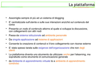 La piattaforma

Assomiglia sempre di più ad un sistema di blogging

E’ centralizzata sull’utente e sulle sue interazioni anziché sul contenuto del
corso

Presenta un nodo di contenuto attorno al quale si sviluppa la discussione,
con collegamenti con altri nodi

Passa da sistema istituzionale ad ambiente personale

Da singola applicazione ad insieme di applicazioni

Consente la creazione di contenuti e il loro collegamento con risorse esterne

E’ stata spesso tarata sulle esigenze dell’organizzazione che non degli
utenti

La piattaforma diventa uno strumento da utilizzare anche per l’elearning, ma
soprattutto come strumento di comunicazione generale

da Ambiente di apprendimento virtuale to a ambiente di apprendimento
condiviso
 