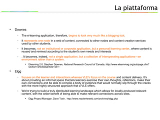 La piattaforma

Downes
− The e-learning application, therefore, begins to look very much like a blogging tool.
− It represents one node in a web of content, connected to other nodes and content creation services
used by other students.
− It becomes, not an institutional or corporate application, but a personal learning center, where content is
reused and remixed according to the student's own needs and interests
− . It becomes, indeed, not a single application, but a collection of interoperating applications—an
environment rather than a system.

Elearning 2.0, Stephen Downes, National Research Council of Canada, http://www.elearnmag.org/subpage.cfm?
section=articles&article=29-1

Elgg
− focuses on the learner and interactions whereas VLE's focus on the course and content delivery. It's
about providing an informal space that lets learners exercise their own thoughts, reflections, make their
own connections and be able to compile a body of evidence that would normally slip through the cracks
with the more highly structured approach that a VLE offers.
− We're trying to build a truly distributed learning landscape which allows for locally-produced relevant
content, with the wider benefit of being able to make relevant connections across sites.

Elgg Project Manager, Dave Tosh , http://www.readwriteweb.com/archives/elgg.php
 