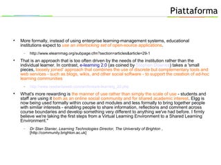 Piattaforma

More formally, instead of using enterprise learning-management systems, educational
institutions expect to use an interlocking set of open-source applications.
− http://www.elearnmag.org/subpage.cfm?section=articles&article=29-1

That is an approach that is too often driven by the needs of the institution rather than the
individual learner. In contrast, e-learning 2.0 (as coined by Stephen Downes) takes a 'small
pieces, loosely joined' approach that combines the use of discrete but complementary tools and
web services - such as blogs, wikis, and other social software - to support the creation of ad-hoc
learning communities
− http://www.readwriteweb.com/archives/e-learning_20.php

What's more rewarding is the manner of use rather than simply the scale of use - students and
staff are using it both as an online social community and for shared academic interest. Elgg is
now being used formally within course and modules and less formally to bring together people
with similar interests - enabling people to share information, reflections and comment across
course boundaries and develop something very different to anything we've had before. I firmly
believe we're taking the first steps from a Virtual Learning Environment to a Shared Learning
Environment."
− Dr Stan Stanier, Learning Technologies Director, The University of Brighton ,
[http://community.brighton.ac.uk]
 