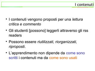 I contenuti

I contenuti vengono proposti per una lettura
critica e commento

Gli studenti [possono] leggerli attraverso gli rss
readers

Possono essere riutilizzati, riorganizzati,
riproposti.

L’apprendimento non dipende da come sono
scritti i contenuti ma da come sono usati
 