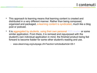 I contenuti

This approach to learning means that learning content is created and
distributed in a very different manner. Rather than being composed,
organized and packaged, e-learning content is syndicated, much like a blog
post or podcast.

It is aggregated by students, using their own personal RSS reader or some
similar application. From there, it is remixed and repurposed with the
student's own individual application in mind, the finished product being fed
forward to become fodder for some other student's reading and use.
− www.elearnmag.org/subpage.cfm?section=articles&article=29-1
 
