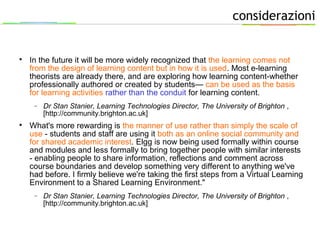 considerazioni

In the future it will be more widely recognized that the learning comes not
from the design of learning content but in how it is used. Most e-learning
theorists are already there, and are exploring how learning content-whether
professionally authored or created by students— can be used as the basis
for learning activities rather than the conduit for learning content.
− Dr Stan Stanier, Learning Technologies Director, The University of Brighton ,
[http://community.brighton.ac.uk]

What's more rewarding is the manner of use rather than simply the scale of
use - students and staff are using it both as an online social community and
for shared academic interest. Elgg is now being used formally within course
and modules and less formally to bring together people with similar interests
- enabling people to share information, reflections and comment across
course boundaries and develop something very different to anything we've
had before. I firmly believe we're taking the first steps from a Virtual Learning
Environment to a Shared Learning Environment."
− Dr Stan Stanier, Learning Technologies Director, The University of Brighton ,
[http://community.brighton.ac.uk]
 