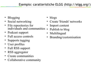 Esempio: caratteristiche ELGG (http://elgg.org/)
• Blogging
• Social networking
• File repositories for
individuals and communities
• Podcast support
• Full access controls
• Supports tagging
• User profiles
• Full RSS support
• RSS aggregator
• Create communities
• Collaborative community
• blogs
• Create 'friends' networks
• Import content
• Publish to blog
• Multilingual
• Branding/customisation
 