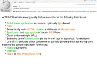 A Web 2.0 website may typically feature a number of the following techniques:
* Rich Internet application techniques, optionally Ajax-based
* CSS
* Semantically valid XHTML markup and the use of Microformats
* Syndication and aggregation of data in RSS/Atom
* Clean and meaningful URLs
* Extensive use of folksonomies (in the form of tags or tagclouds, for example)
* Use of wiki software either completely or partially (where partial use may grow to
become the complete platform for the site)
* Weblog publishing
* Mashups
* REST or XML Webservice APIs
 